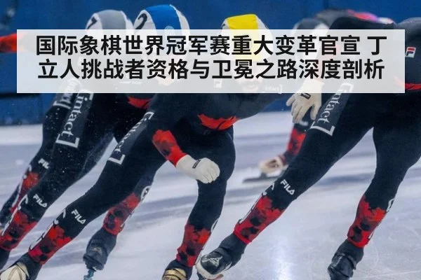 国际象棋世界冠军赛重大变革官宣 丁立人挑战者资格与卫冕之路深度剖析